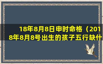 18年8月8日申时命格（2018年8月8号出生的孩子五行缺什么）