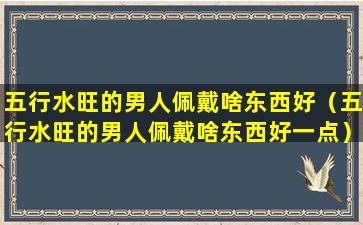 五行水旺的男人佩戴啥东西好（五行水旺的男人佩戴啥东西好一点）