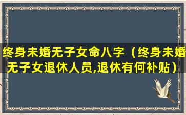 终身未婚无子女命八字（终身未婚无子女退休人员,退休有何补贴）