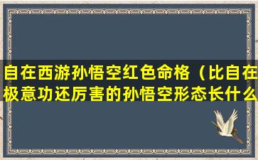 自在西游孙悟空红色命格（比自在极意功还厉害的孙悟空形态长什么样）