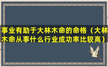 事业有助于大林木命的命格（大林木命从事什么行业成功率比较高）