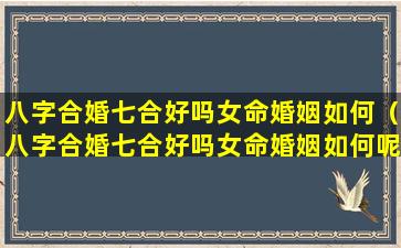 八字合婚七合好吗女命婚姻如何（八字合婚七合好吗女命婚姻如何呢）