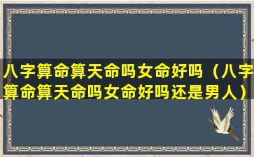 八字算命算天命吗女命好吗（八字算命算天命吗女命好吗还是男人）