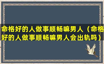命格好的人做事顺畅嘛男人（命格好的人做事顺畅嘛男人会出轨吗）