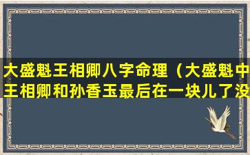 大盛魁王相卿八字命理（大盛魁中王相卿和孙香玉最后在一块儿了没）