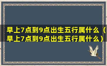 早上7点到9点出生五行属什么（早上7点到9点出生五行属什么）