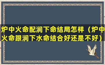 炉中火命配涧下命结局怎样（炉中火命跟涧下水命结合好还是不好）